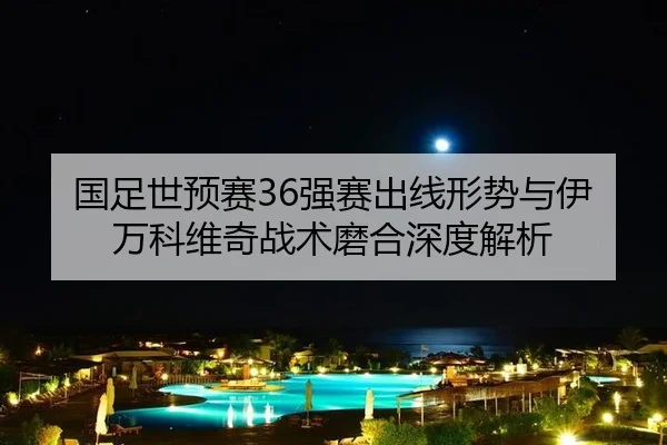 国足世预赛36强赛出线形势与伊万科维奇战术磨合深度解析