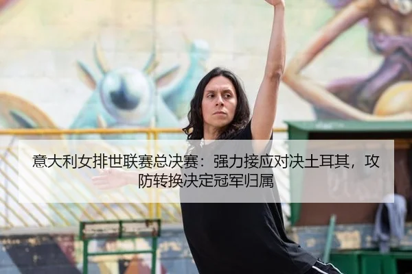 意大利女排世联赛总决赛：强力接应对决土耳其，攻防转换决定冠军归属