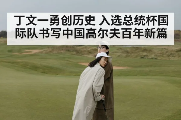 丁文一勇创历史 入选总统杯国际队书写中国高尔夫百年新篇