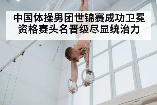 中国体操男团世锦赛成功卫冕资格赛头名晋级尽显统治力
