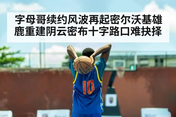 字母哥续约风波再起密尔沃基雄鹿重建阴云密布十字路口难抉择